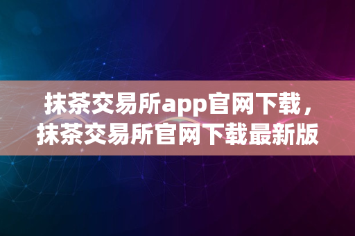 抹茶交易所app官网下载，抹茶交易所官网下载最新版本