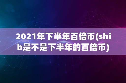 2021年下半年百倍币(shib是不是下半年的百倍币)