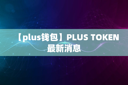 【plus钱包】PLUS TOKEN最新消息