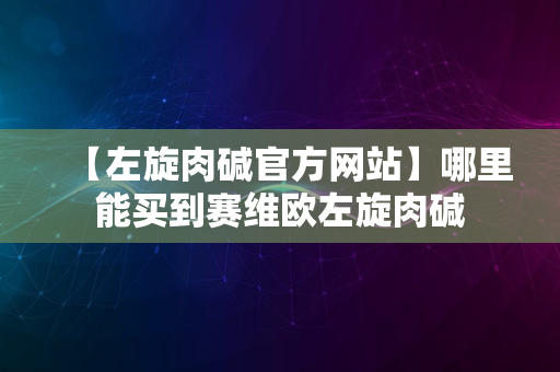 【左旋肉碱官方网站】哪里能买到赛维欧左旋肉碱